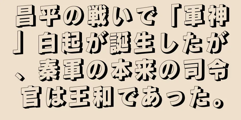 昌平の戦いで「軍神」白起が誕生したが、秦軍の本来の司令官は王和であった。