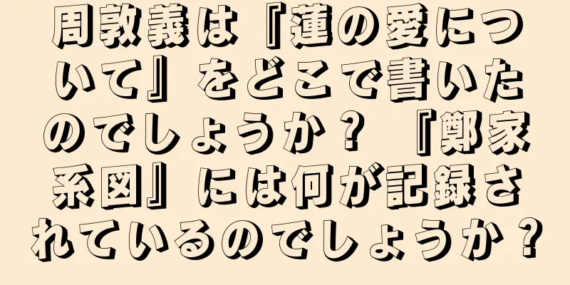 周敦義は『蓮の愛について』をどこで書いたのでしょうか？ 『鄭家系図』には何が記録されているのでしょうか？
