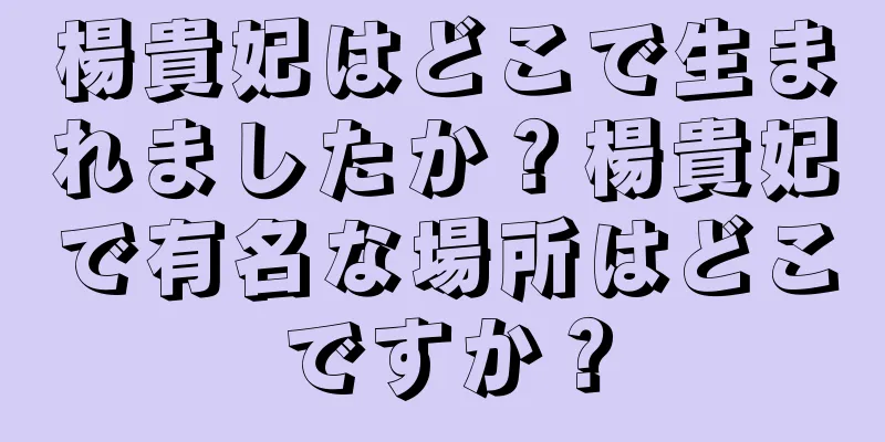 楊貴妃はどこで生まれましたか？楊貴妃で有名な場所はどこですか？