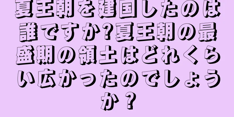 夏王朝を建国したのは誰ですか?夏王朝の最盛期の領土はどれくらい広かったのでしょうか？