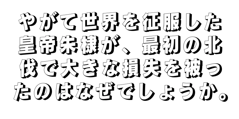 やがて世界を征服した皇帝朱棣が、最初の北伐で大きな損失を被ったのはなぜでしょうか。