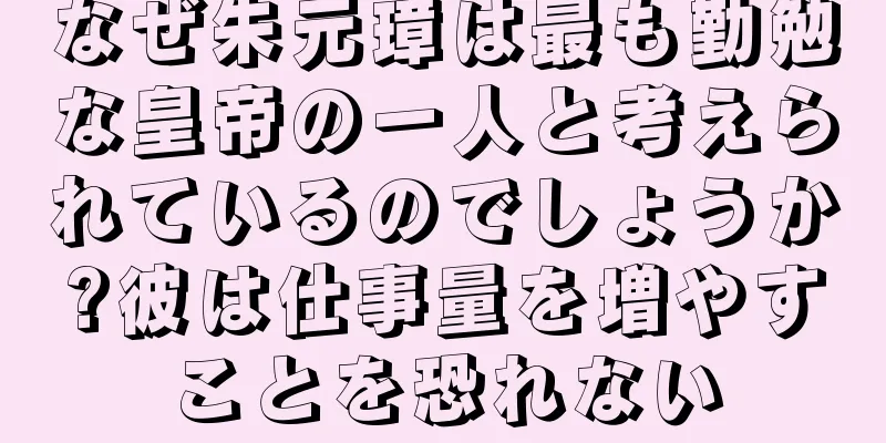 なぜ朱元璋は最も勤勉な皇帝の一人と考えられているのでしょうか?彼は仕事量を増やすことを恐れない
