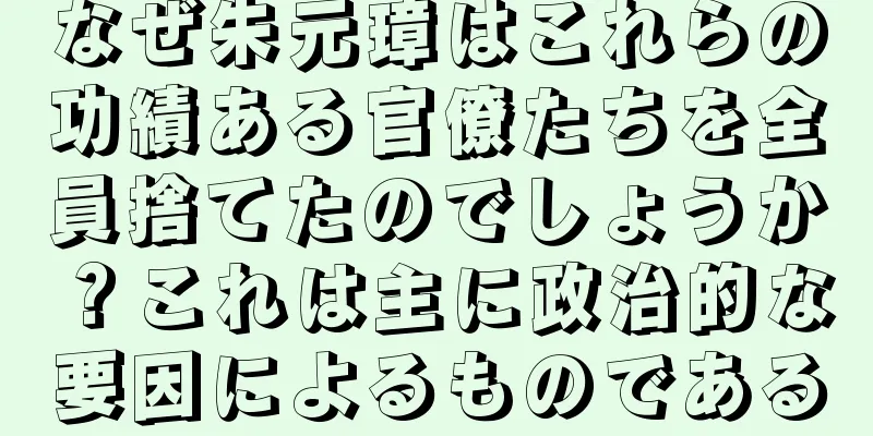 なぜ朱元璋はこれらの功績ある官僚たちを全員捨てたのでしょうか？これは主に政治的な要因によるものである