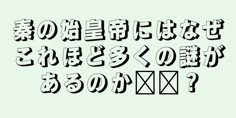 秦の始皇帝にはなぜこれほど多くの謎があるのか​​？