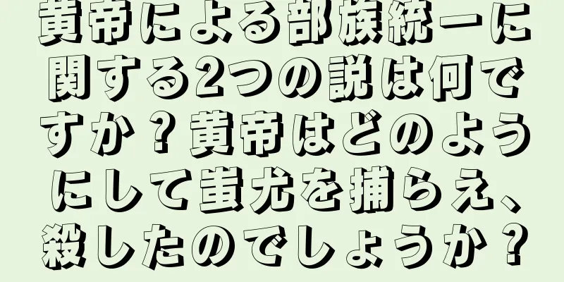 黄帝による部族統一に関する2つの説は何ですか？黄帝はどのようにして蚩尤を捕らえ、殺したのでしょうか？