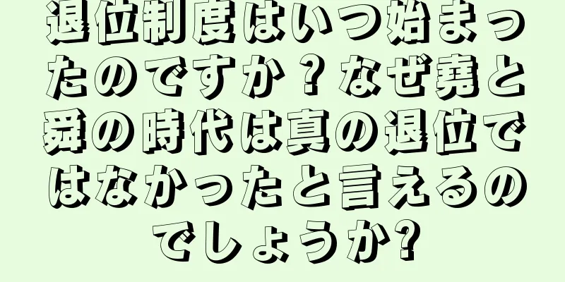 退位制度はいつ始まったのですか？なぜ堯と舜の時代は真の退位ではなかったと言えるのでしょうか?