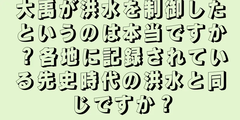 大禹が洪水を制御したというのは本当ですか？各地に記録されている先史時代の洪水と同じですか？