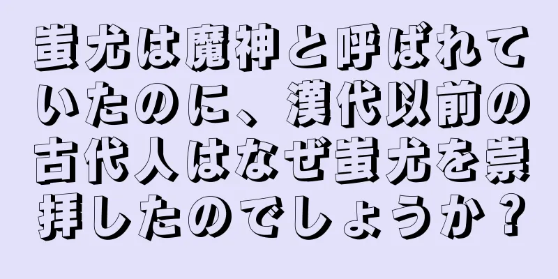 蚩尤は魔神と呼ばれていたのに、漢代以前の古代人はなぜ蚩尤を崇拝したのでしょうか？
