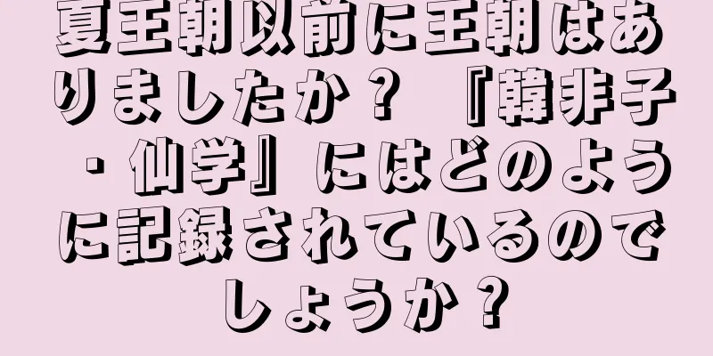 夏王朝以前に王朝はありましたか？ 『韓非子・仙学』にはどのように記録されているのでしょうか？
