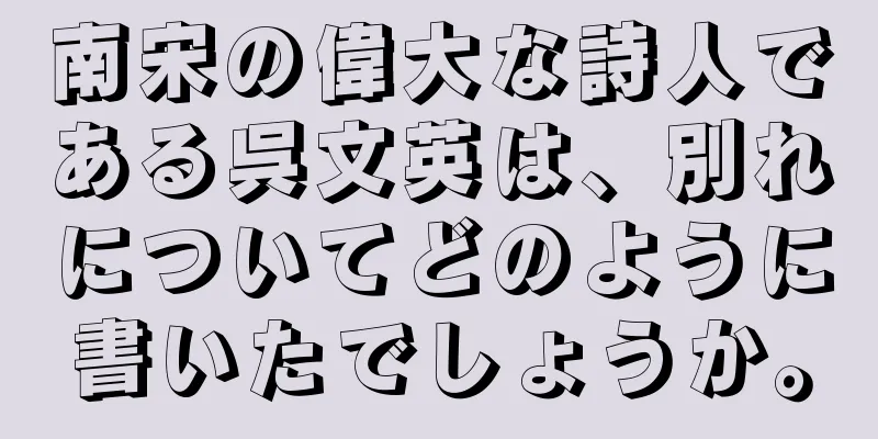 南宋の偉大な詩人である呉文英は、別れについてどのように書いたでしょうか。