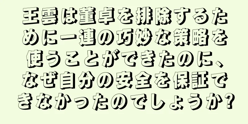 王雲は董卓を排除するために一連の巧妙な策略を使うことができたのに、なぜ自分の安全を保証できなかったのでしょうか?