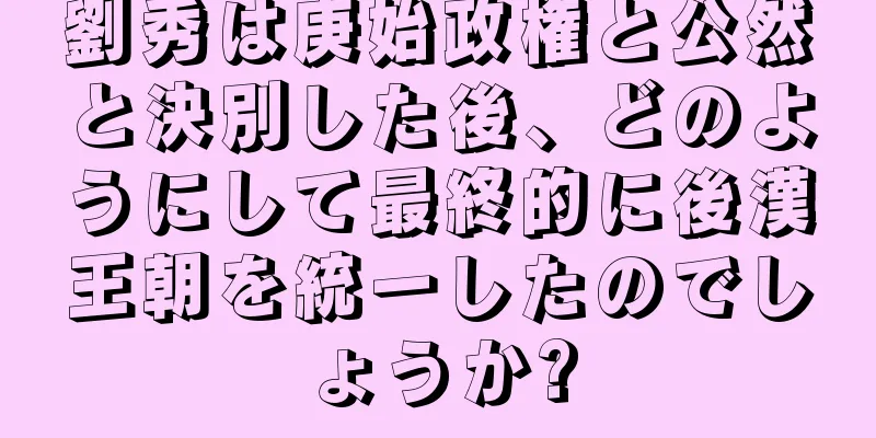 劉秀は庚始政権と公然と決別した後、どのようにして最終的に後漢王朝を統一したのでしょうか?