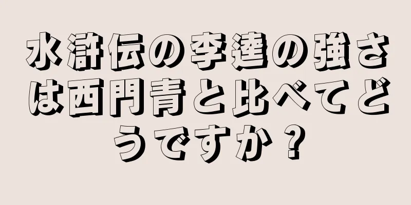水滸伝の李逵の強さは西門青と比べてどうですか？