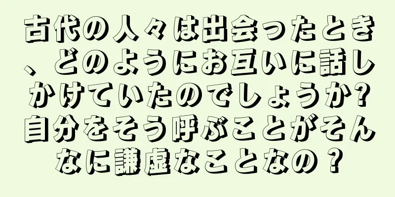 古代の人々は出会ったとき、どのようにお互いに話しかけていたのでしょうか?自分をそう呼ぶことがそんなに謙虚なことなの？