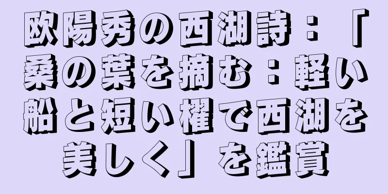 欧陽秀の西湖詩：「桑の葉を摘む：軽い船と短い櫂で西湖を美しく」を鑑賞