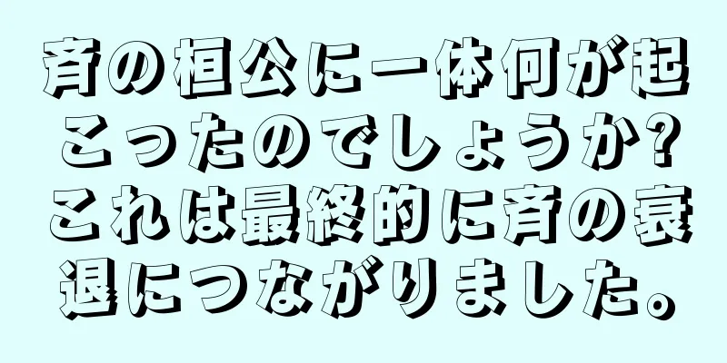 斉の桓公に一体何が起こったのでしょうか?これは最終的に斉の衰退につながりました。