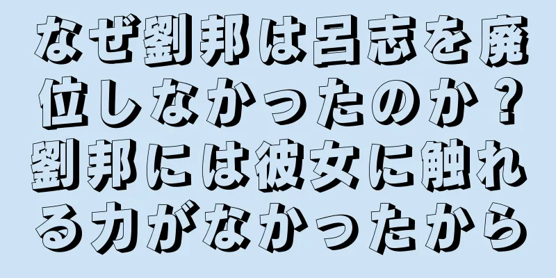 なぜ劉邦は呂志を廃位しなかったのか？劉邦には彼女に触れる力がなかったから
