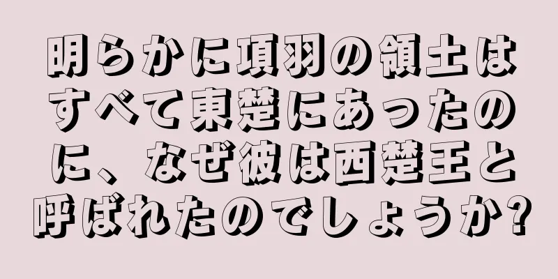 明らかに項羽の領土はすべて東楚にあったのに、なぜ彼は西楚王と呼ばれたのでしょうか?