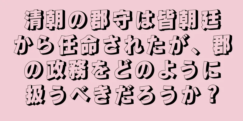 清朝の郡守は皆朝廷から任命されたが、郡の政務をどのように扱うべきだろうか？