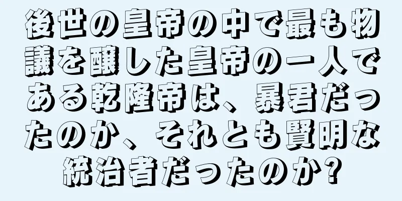 後世の皇帝の中で最も物議を醸した皇帝の一人である乾隆帝は、暴君だったのか、それとも賢明な統治者だったのか?