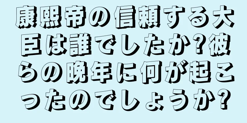 康熙帝の信頼する大臣は誰でしたか?彼らの晩年に何が起こったのでしょうか?