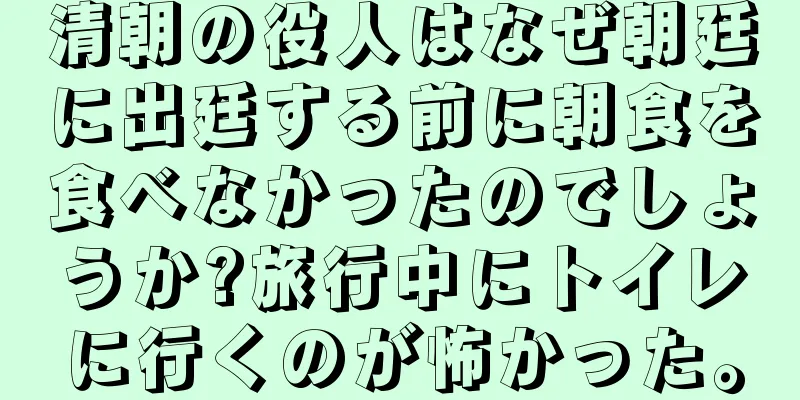 清朝の役人はなぜ朝廷に出廷する前に朝食を食べなかったのでしょうか?旅行中にトイレに行くのが怖かった。