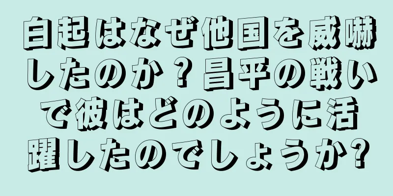 白起はなぜ他国を威嚇したのか？昌平の戦いで彼はどのように活躍したのでしょうか?