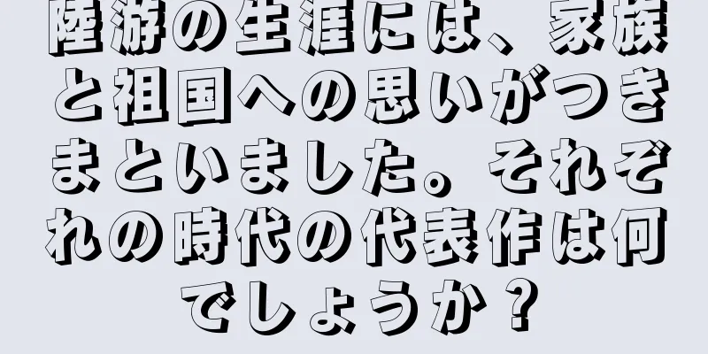 陸游の生涯には、家族と祖国への思いがつきまといました。それぞれの時代の代表作は何でしょうか？