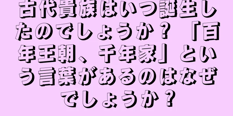古代貴族はいつ誕生したのでしょうか？ 「百年王朝、千年家」という言葉があるのはなぜでしょうか？