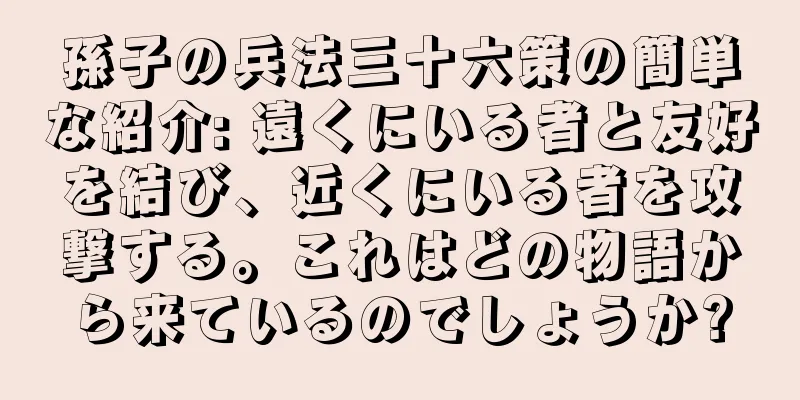 孫子の兵法三十六策の簡単な紹介: 遠くにいる者と友好を結び、近くにいる者を攻撃する。これはどの物語から来ているのでしょうか?