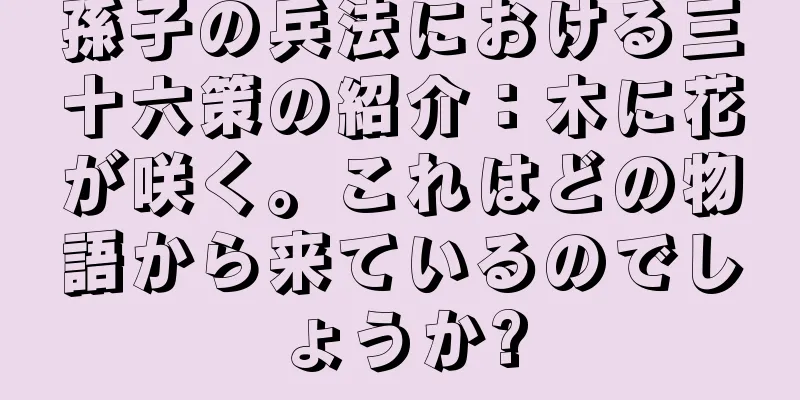 孫子の兵法における三十六策の紹介：木に花が咲く。これはどの物語から来ているのでしょうか?
