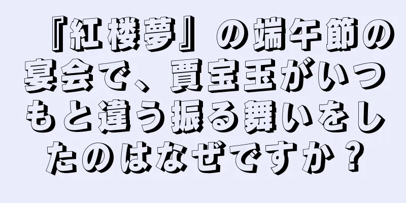『紅楼夢』の端午節の宴会で、賈宝玉がいつもと違う振る舞いをしたのはなぜですか？
