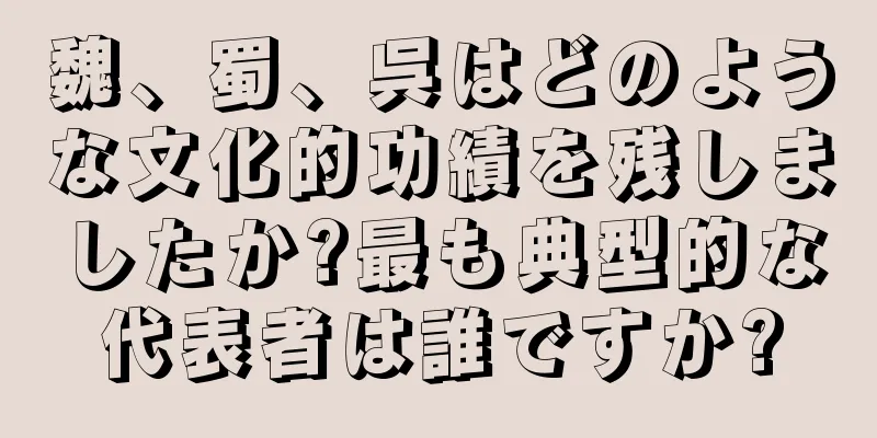 魏、蜀、呉はどのような文化的功績を残しましたか?最も典型的な代表者は誰ですか?