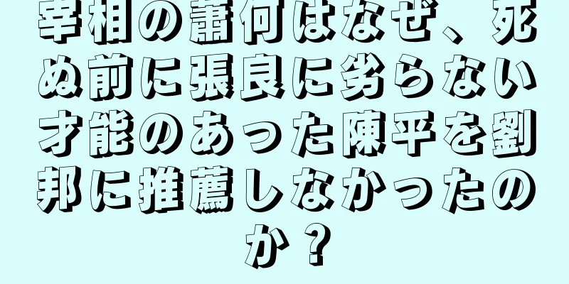 宰相の蕭何はなぜ、死ぬ前に張良に劣らない才能のあった陳平を劉邦に推薦しなかったのか？