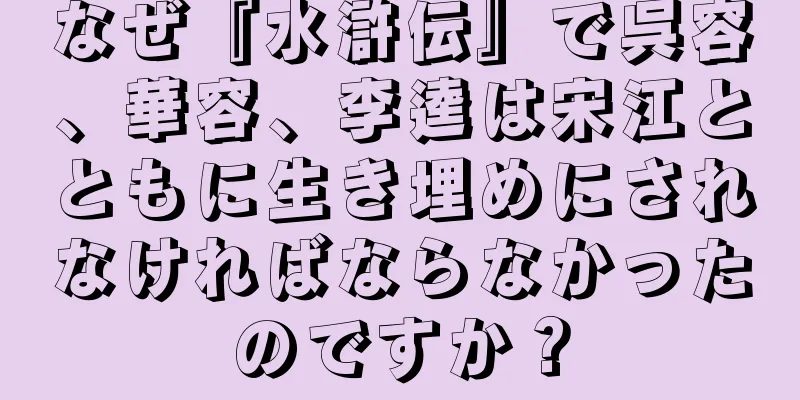 なぜ『水滸伝』で呉容、華容、李逵は宋江とともに生き埋めにされなければならなかったのですか？