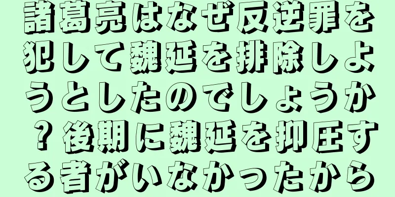 諸葛亮はなぜ反逆罪を犯して魏延を排除しようとしたのでしょうか？後期に魏延を抑圧する者がいなかったから