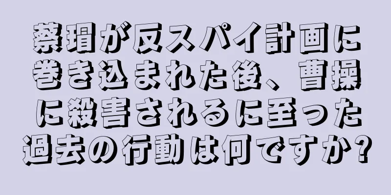 蔡瑁が反スパイ計画に巻き込まれた後、曹操に殺害されるに至った過去の行動は何ですか?
