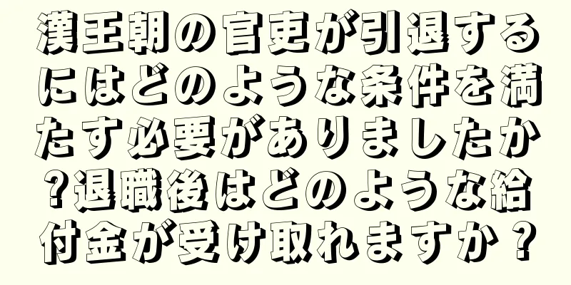 漢王朝の官吏が引退するにはどのような条件を満たす必要がありましたか?退職後はどのような給付金が受け取れますか？