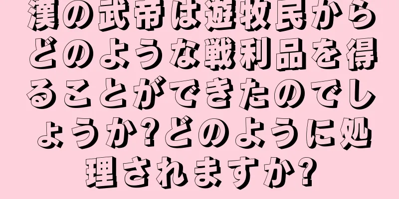 漢の武帝は遊牧民からどのような戦利品を得ることができたのでしょうか?どのように処理されますか?