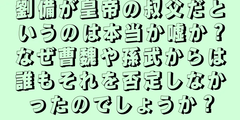 劉備が皇帝の叔父だというのは本当か嘘か？なぜ曹魏や孫武からは誰もそれを否定しなかったのでしょうか？
