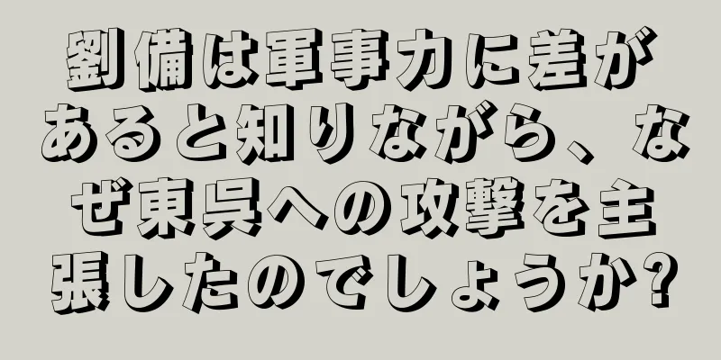 劉備は軍事力に差があると知りながら、なぜ東呉への攻撃を主張したのでしょうか?