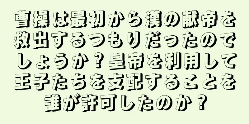 曹操は最初から漢の献帝を救出するつもりだったのでしょうか？皇帝を利用して王子たちを支配することを誰が許可したのか？