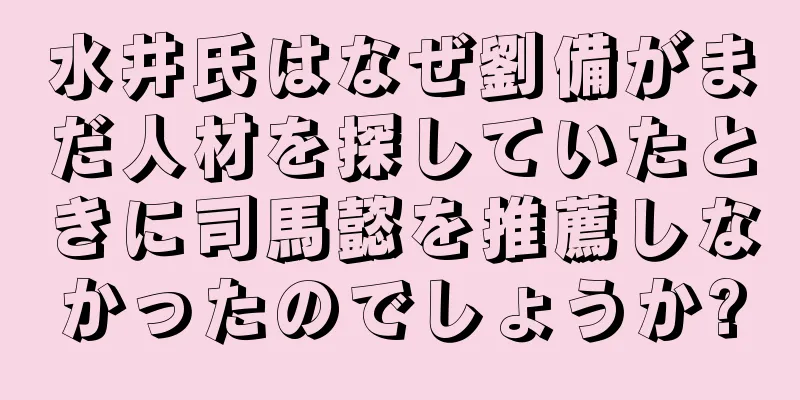 水井氏はなぜ劉備がまだ人材を探していたときに司馬懿を推薦しなかったのでしょうか?