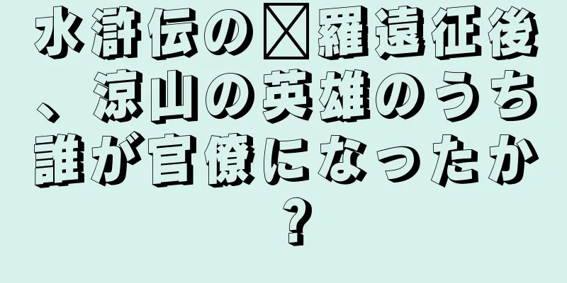水滸伝の龐羅遠征後、涼山の英雄のうち誰が官僚になったか？