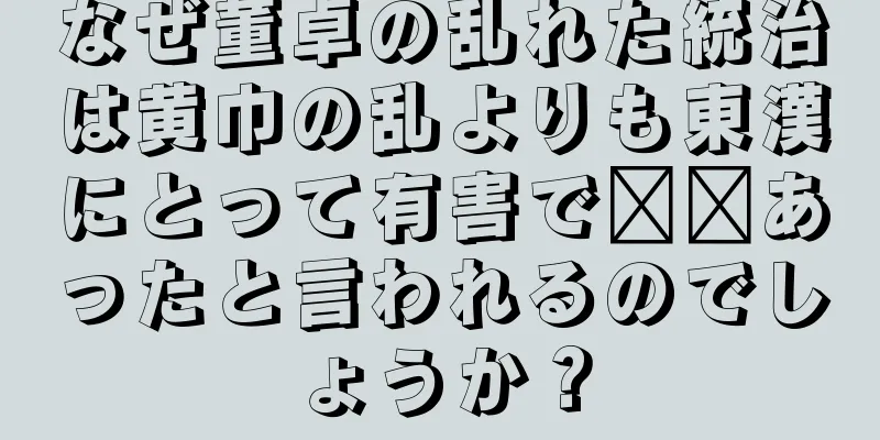 なぜ董卓の乱れた統治は黄巾の乱よりも東漢にとって有害で​​あったと言われるのでしょうか？