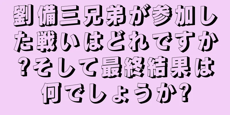 劉備三兄弟が参加した戦いはどれですか?そして最終結果は何でしょうか?
