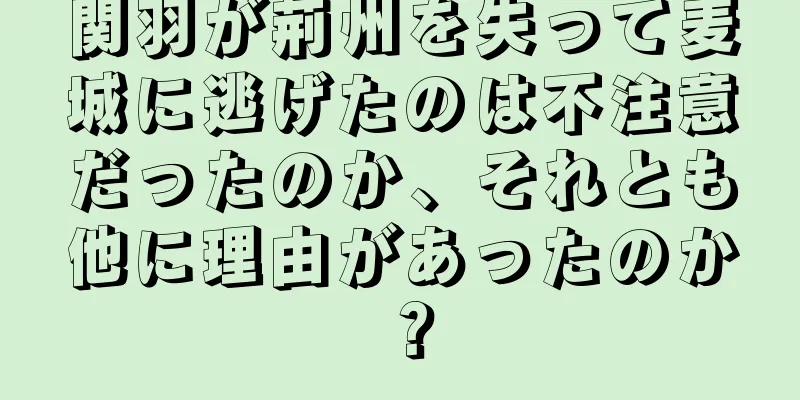 関羽が荊州を失って麦城に逃げたのは不注意だったのか、それとも他に理由があったのか？