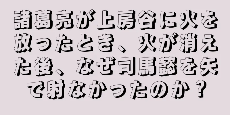 諸葛亮が上房谷に火を放ったとき、火が消えた後、なぜ司馬懿を矢で射なかったのか？