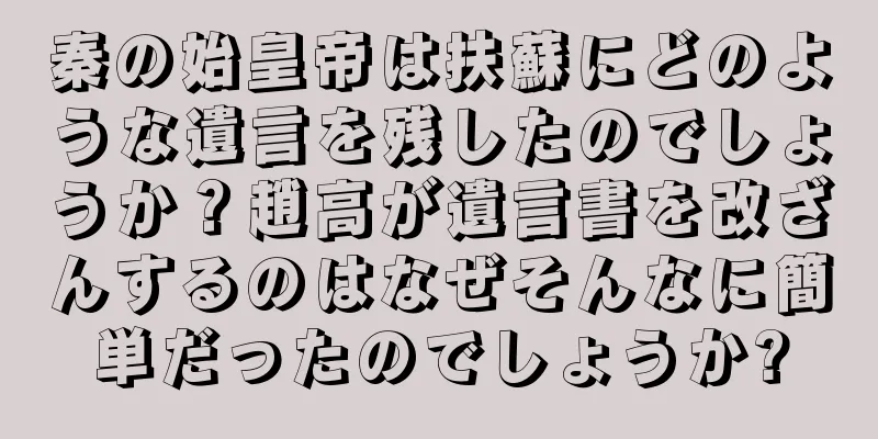 秦の始皇帝は扶蘇にどのような遺言を残したのでしょうか？趙高が遺言書を改ざんするのはなぜそんなに簡単だったのでしょうか?
