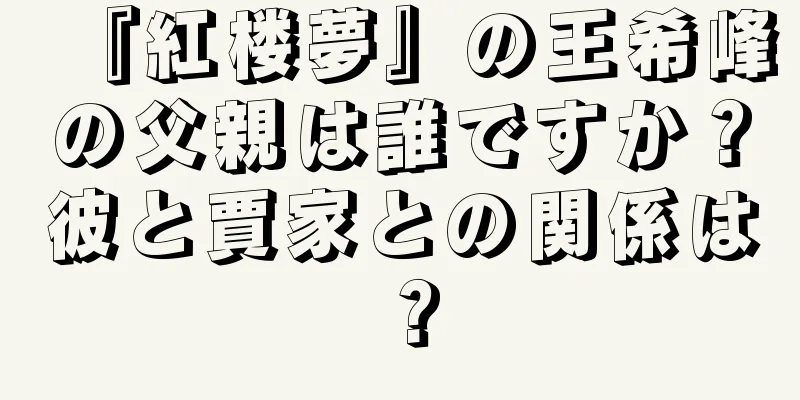 『紅楼夢』の王希峰の父親は誰ですか？彼と賈家との関係は？